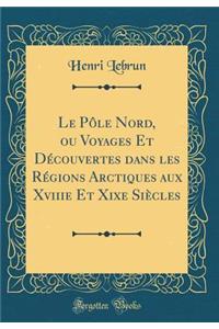 Le Pole Nord, Ou Voyages Et Decouvertes Dans Les Regions Arctiques Aux Xviiie Et Xixe Siecles (Classic Reprint)