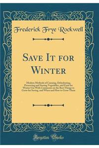 Save It for Winter: Modern Methods of Canning, Dehydrating, Preserving and Storing Vegetables, and Fruit for Winter Use with Comments on the Best Things to Grow for Saving, and When and How to Grow Them (Classic Reprint)