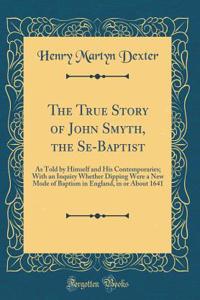 The True Story of John Smyth, the Se-Baptist: As Told by Himself and His Contemporaries; With an Inquiry Whether Dipping Were a New Mode of Baptism in England, in or About 1641 (Classic Reprint)