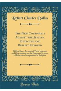 The New Conspiracy Against the Jesuits, Detected and Briefly Exposed: With a Short Account of Their Institute and Observations on the Danger of Systems of Education Independent of Religion (Classic Reprint)