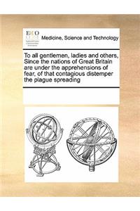 To All Gentlemen, Ladies and Others, Since the Nations of Great Britain Are Under the Apprehensions of Fear, of That Contagious Distemper the Plague Spreading