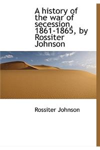 A History of the War of Secession, 1861-1865, by Rossiter Johnson