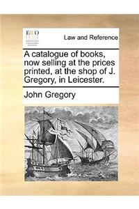 A catalogue of books, now selling at the prices printed, at the shop of J. Gregory, in Leicester.