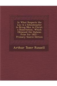 In What Respects the Law Is a Schoolmaster to Bring Men to Christ. a Dissertation, Which Obtained the Hulsean Prize for 1825