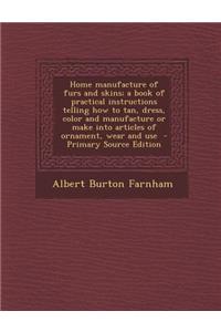 Home Manufacture of Furs and Skins; A Book of Practical Instructions Telling How to Tan, Dress, Color and Manufacture or Make Into Articles of Ornament, Wear and Use