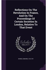 Reflections On The Revolution In France, And On The Proceedings Of Certain Societies In London, Relative To That Event