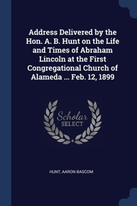 Address Delivered by the Hon. A. B. Hunt on the Life and Times of Abraham Lincoln at the First Congregational Church of Alameda ... Feb. 12, 1899
