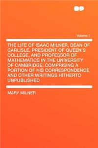The Life of Isaac Milner, Dean of Carlisle, President of Queen's College, and Professor of Mathematics in the University of Cambridge; Comprising a Portion of His Correspondence and Other Writings Hitherto Unpublished Volume 1