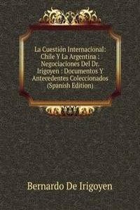 La Cuestion Internacional: Chile Y La Argentina : Negociaciones Del Dr. Irigoyen : Documentos Y Antecedentes Coleccionados (Spanish Edition)