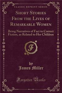 Short Stories from the Lives of Remarkable Women: Being Narratives of Fact to Correct Fiction, as Related to Her Children (Classic Reprint)
