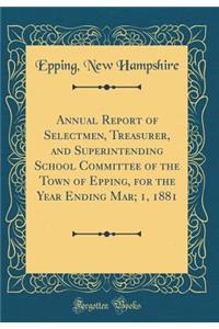 Annual Report of Selectmen, Treasurer, and Superintending School Committee of the Town of Epping, for the Year Ending Mar; 1, 1881 (Classic Reprint)