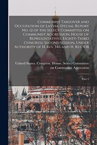 Communist Takeover and Occupation of Latvia; Special Report no. 12 of the Select Committee on Communist Aggression, House of Representatives, Eighty-third Congress, Second Session, Under Authority of H. Res. 346 and H. Res. 438