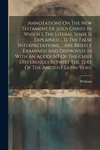 Annotations On The New Testament Of Jesus Christ In Which I. The Literal Sense Is Explained ... Ii. The False Interpretations, ... Are Briefly Examined And Disproved. Iii With An Account Of The Chief Differences Betwixt The Text Of The Ancient Lati
