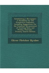 Establishing a Newspaper: A Handbook for the Prospective Publisher, Including Suggestions for the Financial Advancement of Existing Daily and We