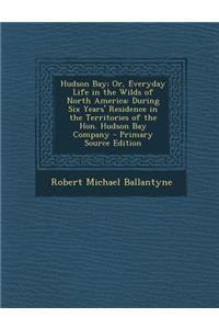 Hudson Bay; Or, Everyday Life in the Wilds of North America: During Six Years' Residence in the Territories of the Hon. Hudson Bay Company