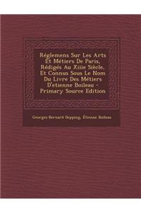 Reglemens Sur Les Arts Et Metiers de Paris, Rediges Au Xiiie Siecle, Et Connus Sous Le Nom Du Livre Des Metiers D'Etienne Boileau