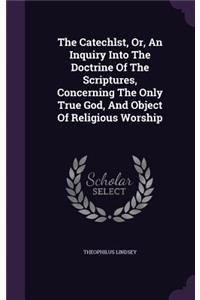 Catechlst, Or, An Inquiry Into The Doctrine Of The Scriptures, Concerning The Only True God, And Object Of Religious Worship