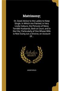 Matrimony;: Or, Good Advice to the Ladies to Keep Single. in Which Are Painted, in Very Lively Colours, the Pictures of Many Terrible Husbands, Both at Court, and in the City; Particularly of One Whose Wife Is Now Suing Out a Divorce, on Account Of