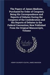 Papers of James Madison, Purchased by Order of Congress; Being His Correspondence and Reports of Debates During the Congress of the Confederation and His Reports of Debates in the Federal Convention; Now Published From the Original Manuscripts, Vol