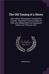 Old Taming of a Shrew: Upon Which Shakespeare Founded His Comedy; Reprinted From the Edition of 1594, and Collated With the Subsequent Editions of 1596 and 1607