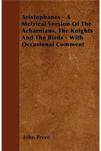 Aristophanes - A Metrical Version Of The Acharnians, The Knights And The Birds - With Occasional Comment