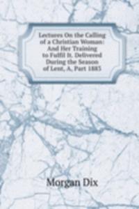 Lectures On the Calling of a Christian Woman: And Her Training to Fulfil It. Delivered During the Season of Lent, A, Part 1883