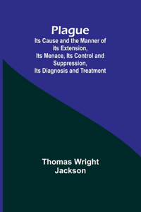 Plague; Its Cause and the Manner of its Extension, Its Menace, Its Control and Suppression, Its Diagnosis and Treatment