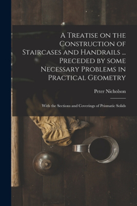 Treatise on the Construction of Staircases and Handrails ... Preceded by Some Necessary Problems in Practical Geometry; With the Sections and Coverings of Prismatic Solids