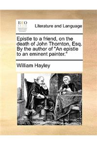 Epistle to a Friend, on the Death of John Thornton, Esq. by the Author of an Epistle to an Eminent Painter.