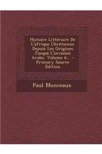 Histoire Litteraire de L'Afrique Chretienne Depuis Les Origines Jusqua L'Invasion Arabe, Volume 6...