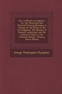 How to Become an Engineer, Or, the Theoretical and Practical Training Necessary in Fitting for the Duties of the Civil Engineer: The Opinions of Eminent Authorities, and the Courses of Study in the Technical Schools - Primary Source Edition