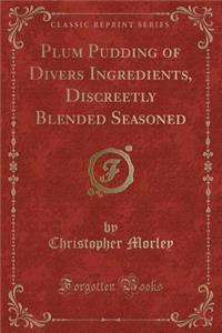 Plum Pudding of Divers Ingredients, Discreetly Blended Seasoned (Classic Reprint)
