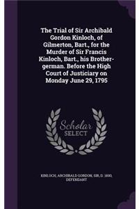 The Trial of Sir Archibald Gordon Kinloch, of Gilmerton, Bart., for the Murder of Sir Francis Kinloch, Bart., his Brother-german. Before the High Court of Justiciary on Monday June 29, 1795