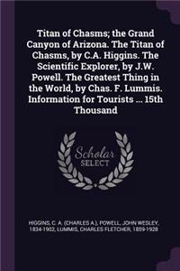 Titan of Chasms; The Grand Canyon of Arizona. the Titan of Chasms, by C.A. Higgins. the Scientific Explorer, by J.W. Powell. the Greatest Thing in the World, by Chas. F. Lummis. Information for Tourists ... 15th Thousand