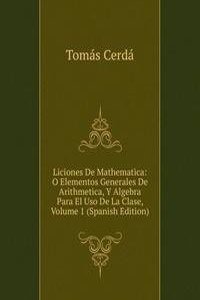 Liciones De Mathematica: O Elementos Generales De Arithmetica, Y Algebra Para El Uso De La Clase, Volume 1 (Spanish Edition)