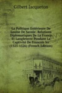 La Politique Exterieure De Louise De Savoie: Relations Diplomatiques De La France Et Langleterre Pendant La Captivite De Francois Ier (1525-1526) (French Edition)