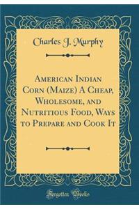 American Indian Corn (Maize) a Cheap, Wholesome, and Nutritious Food, Ways to Prepare and Cook It (Classic Reprint)