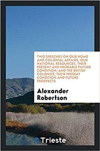 Two Speeches on Our Home and Colonial Affairs, Our National Resources, Their Present and Probable Future Condition; And the British Colonies, Their Present Condition and Future Prospects