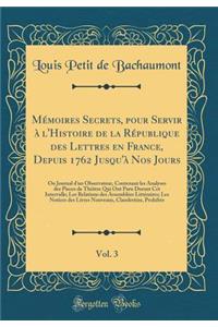Mémoires Secrets, pour Servir à l'Histoire de la République des Lettres en France, Depuis 1762 Jusqu'à Nos Jours, Vol. 3: Ou Journal d'un Observateur, Contenant les Analyses des Pieces de Théâtre Qui Ont Paru Durant Cet Intervalle; Les Relations de