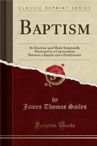 Baptism: Its Doctrine and Mode Scripturally Presented in a Conversation Between a Baptist and a Presbyterian (Classic Reprint)