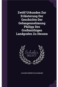 Zwölf Urkunden Zur Erläuterung Der Geschichte Der Gefangennehmung Philipp Des Großmüthigen Landgrafen Zu Hessen