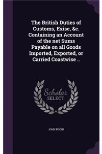 British Duties of Customs, Exise, &c. Containing an Account of the net Sums Payable on all Goods Imported, Exported, or Carried Coastwise ..