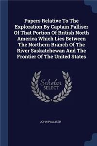 Papers Relative To The Exploration By Captain Palliser Of That Portion Of British North America Which Lies Between The Northern Branch Of The River Saskatchewan And The Frontier Of The United States