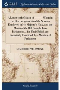 A Letter to the Mayor of --------. Wherein the Discouragements of the Seamen Employed in His Majesty's Navy, and the Merits of the Bill Brought Into Parliament ... for Their Relief, Are Impartially Examined, by a Member of Parliament
