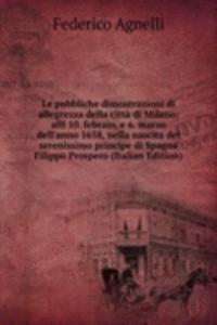 Le pubbliche dimostrazioni di allegrezza della citta di Milano: alli 10. febraio, e 6. marzo dell'anno 1658, nella nascita del serenissimo principe di Spagna Filippo Prospero (Italian Edition)