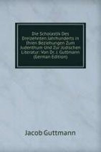 Die Scholastik Des Dreizehnten Jahrhunderts in Ihren Beziehungen Zum Judenthum Und Zur Judischen Literatur: Von Dr. J. Guttmann (German Edition)