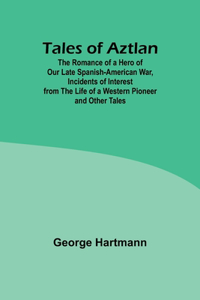 Tales of Aztlan; The Romance of a Hero of Our Late Spanish-American War, Incidents of Interest from the Life of a Western Pioneer and Other Tales