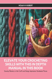 Elevate Your Crocheting Skills with this In Depth Manual in this Book: Develop Mastery in the Craft and Design Impressive Handmade Pieces