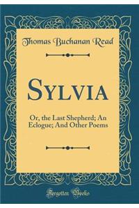 Sylvia: Or, the Last Shepherd; An Eclogue; And Other Poems (Classic Reprint)
