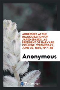 Addresses at the Inauguration of Jared Sparks, as President of Harvard College, Wednesday, June 20, 1849, Pp. 1-58